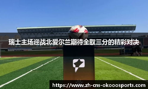 瑞士主场迎战北爱尔兰期待全取三分的精彩对决